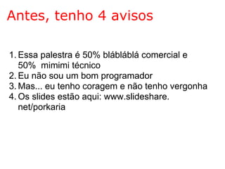 Antes, tenho 4 avisos

1. Essa palestra é 50% blábláblá comercial e
   50% mimimi técnico
2. Eu não sou um bom programador
3. Mas... eu tenho coragem e não tenho vergonha
4. Os slides estão aqui: www.slideshare.
   net/porkaria
 