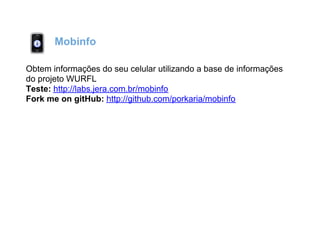 Mobinfo

Obtem informações do seu celular utilizando a base de informações
do projeto WURFL
Teste: http://labs.jera.com.br/mobinfo
Fork me on gitHub: http://github.com/porkaria/mobinfo
 