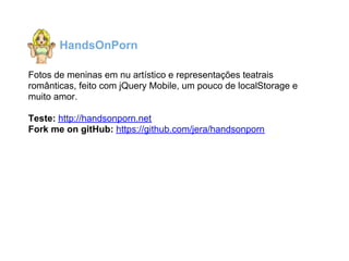 HandsOnPorn

Fotos de meninas em nu artístico e representações teatrais
românticas, feito com jQuery Mobile, um pouco de localStorage e
muito amor.

Teste: http://handsonporn.net
Fork me on gitHub: https://github.com/jera/handsonporn
 