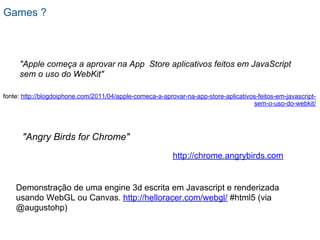 Games ?



     "Apple começa a aprovar na App Store aplicativos feitos em JavaScript
     sem o uso do WebKit"

fonte: http://blogdoiphone.com/2011/04/apple-comeca-a-aprovar-na-app-store-aplicativos-feitos-em-javascript-
                                                                                     sem-o-uso-do-webkit/




      "Angry Birds for Chrome"
                                                          http://chrome.angrybirds.com


    Demonstração de uma engine 3d escrita em Javascript e renderizada
    usando WebGL ou Canvas. http://helloracer.com/webgl/ #html5 (via
    @augustohp)
 