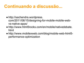 Continuando a discussão...

● http://sachendra.wordpress.
  com/2011/06/15/designing-for-mobile-mobile-web-
  vs-native-apps/
● http://www.html5rocks.com/en/mobile/nativedebate.
  html
● http://www.mobilexweb.com/blog/mobile-web-html5-
  performance-optimization
 