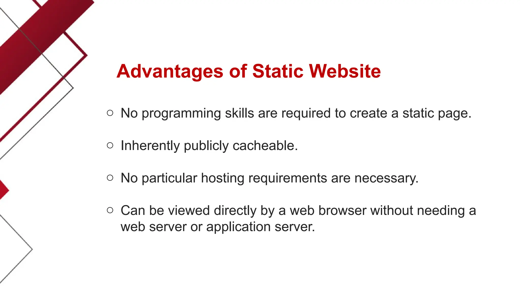 Advantages of Static Website
o No programming skills are required to create a static page.
o Inherently publicly cacheable.
o No particular hosting requirements are necessary.
o Can be viewed directly by a web browser without needing a
web server or application server.
 