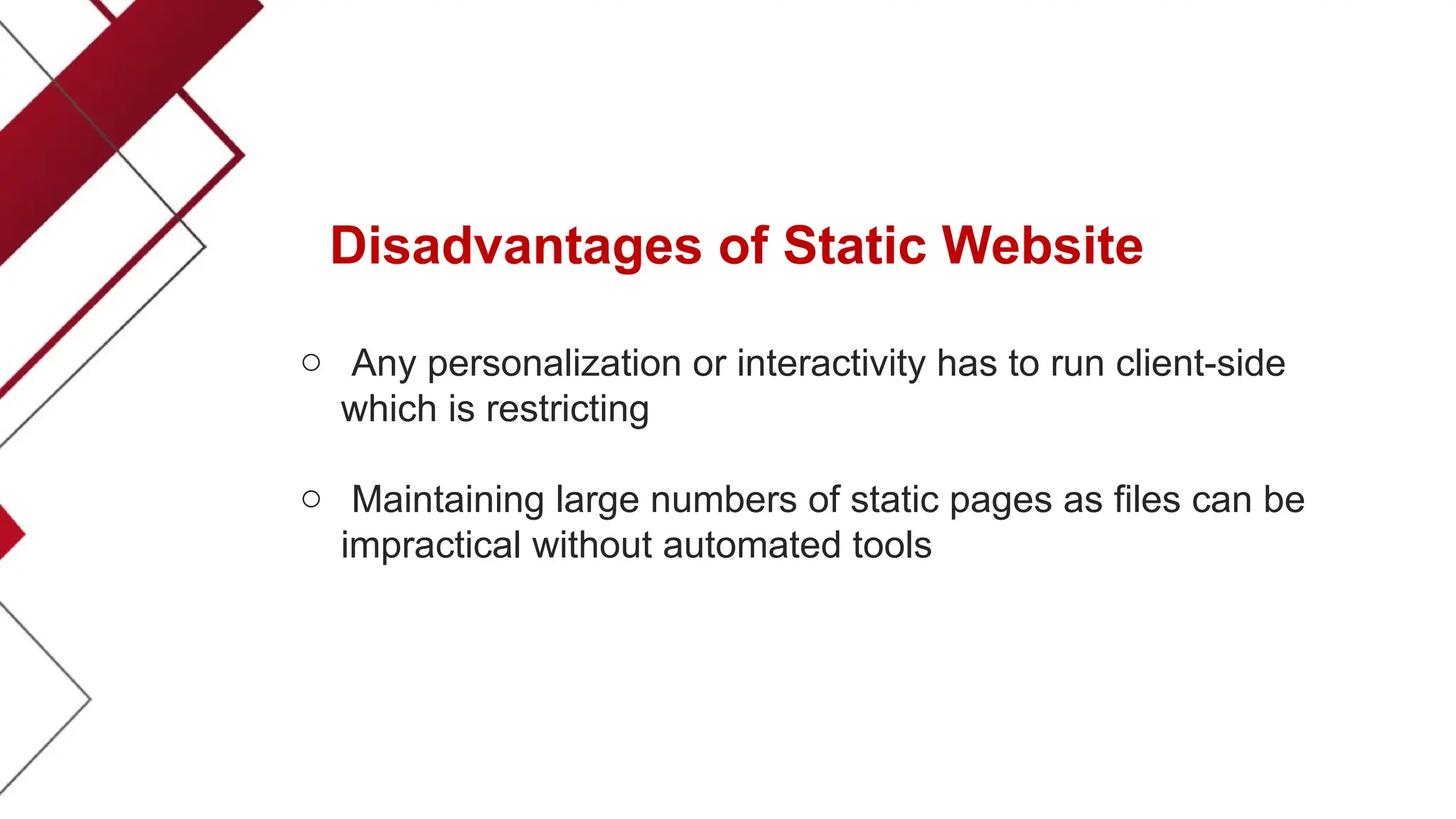 Disadvantages of Static Website
o Any personalization or interactivity has to run client-side
which is restricting
o Maintaining large numbers of static pages as files can be
impractical without automated tools
 