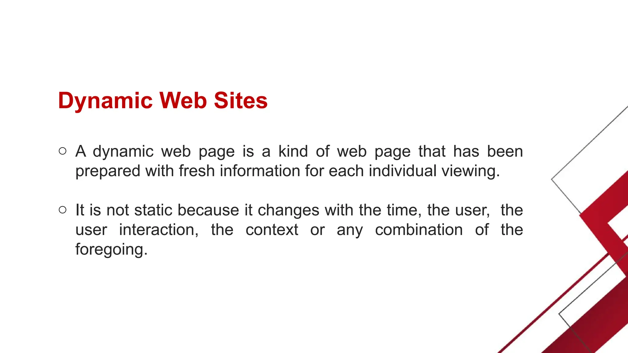 Dynamic Web Sites
o A dynamic web page is a kind of web page that has been
prepared with fresh information for each individual viewing.
o It is not static because it changes with the time, the user, the
user interaction, the context or any combination of the
foregoing.
 