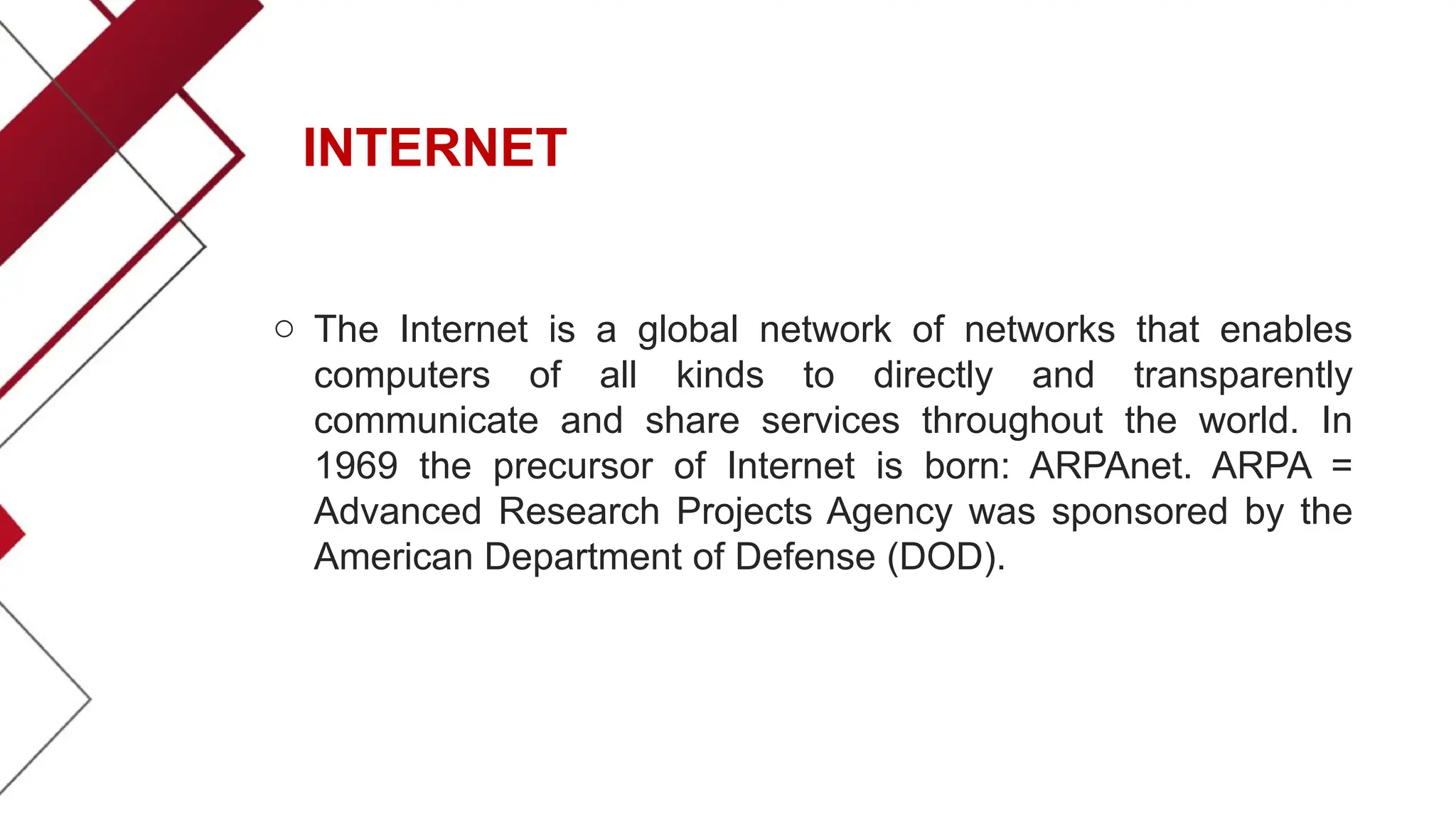 INTERNET
o The Internet is a global network of networks that enables
computers of all kinds to directly and transparently
communicate and share services throughout the world. In
1969 the precursor of Internet is born: ARPAnet. ARPA =
Advanced Research Projects Agency was sponsored by the
American Department of Defense (DOD).
 