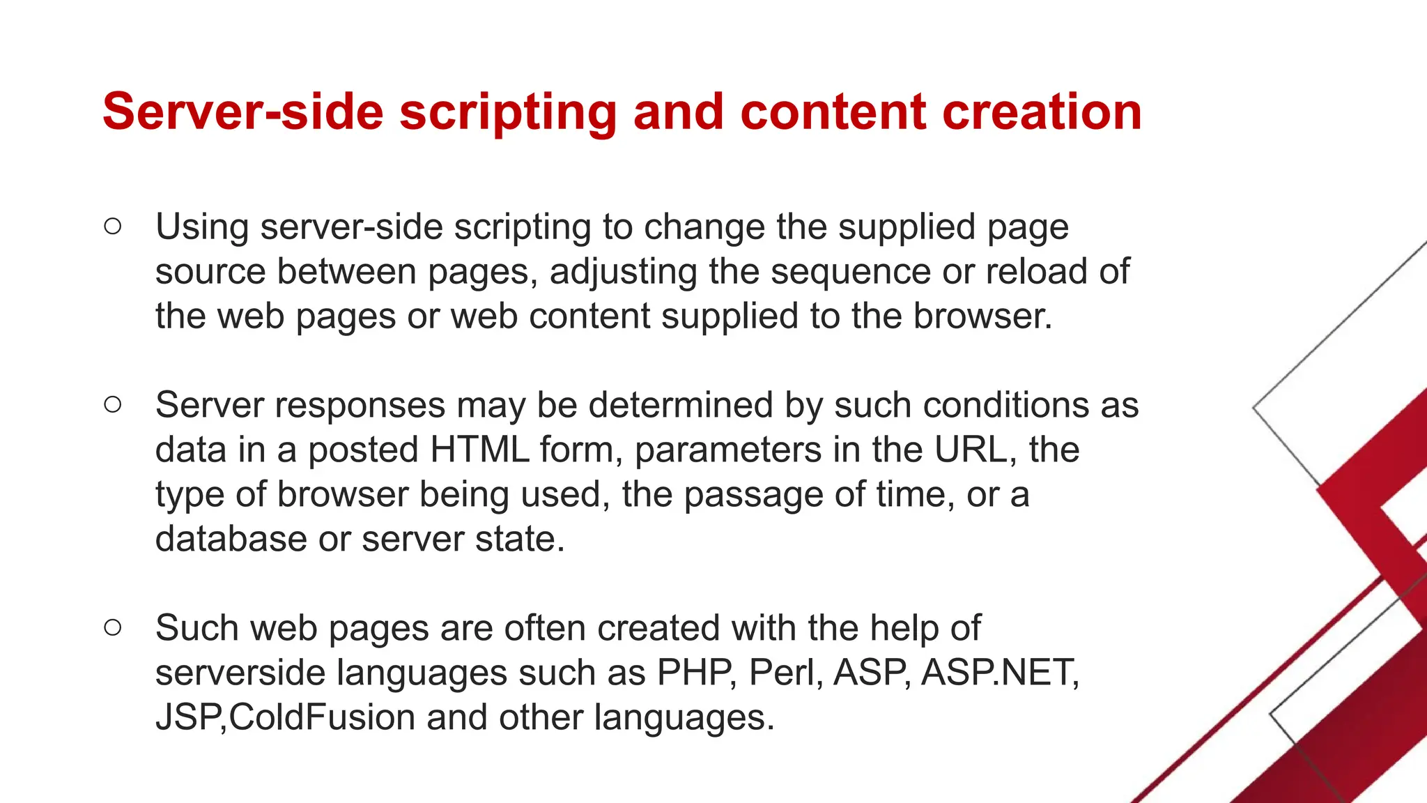 Server-side scripting and content creation
o Using server-side scripting to change the supplied page
source between pages, adjusting the sequence or reload of
the web pages or web content supplied to the browser.
o Server responses may be determined by such conditions as
data in a posted HTML form, parameters in the URL, the
type of browser being used, the passage of time, or a
database or server state.
o Such web pages are often created with the help of
serverside languages such as PHP, Perl, ASP, ASP.NET,
JSP,ColdFusion and other languages.
 