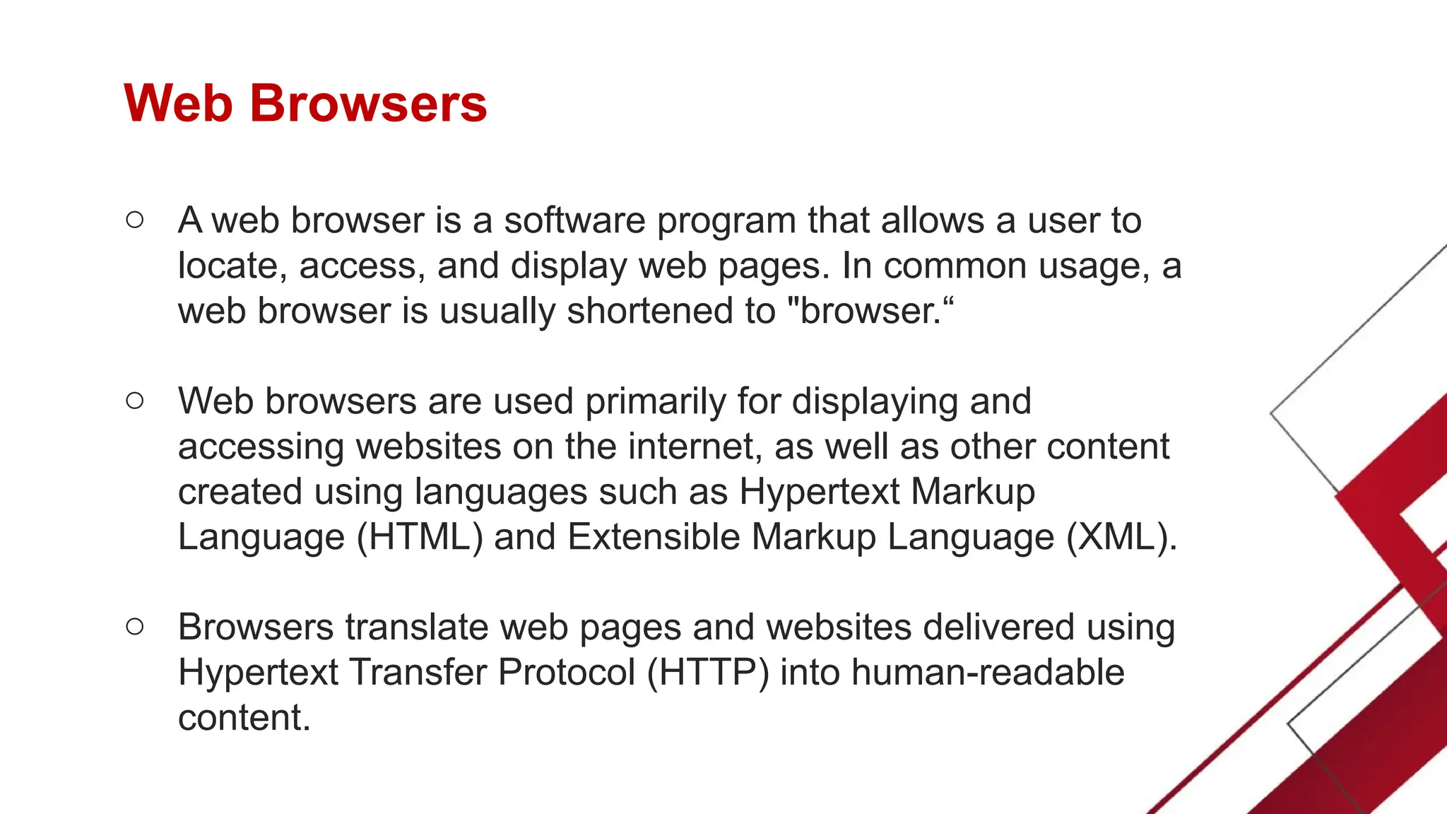 Web Browsers
o A web browser is a software program that allows a user to
locate, access, and display web pages. In common usage, a
web browser is usually shortened to "browser.“
o Web browsers are used primarily for displaying and
accessing websites on the internet, as well as other content
created using languages such as Hypertext Markup
Language (HTML) and Extensible Markup Language (XML).
o Browsers translate web pages and websites delivered using
Hypertext Transfer Protocol (HTTP) into human-readable
content.
 