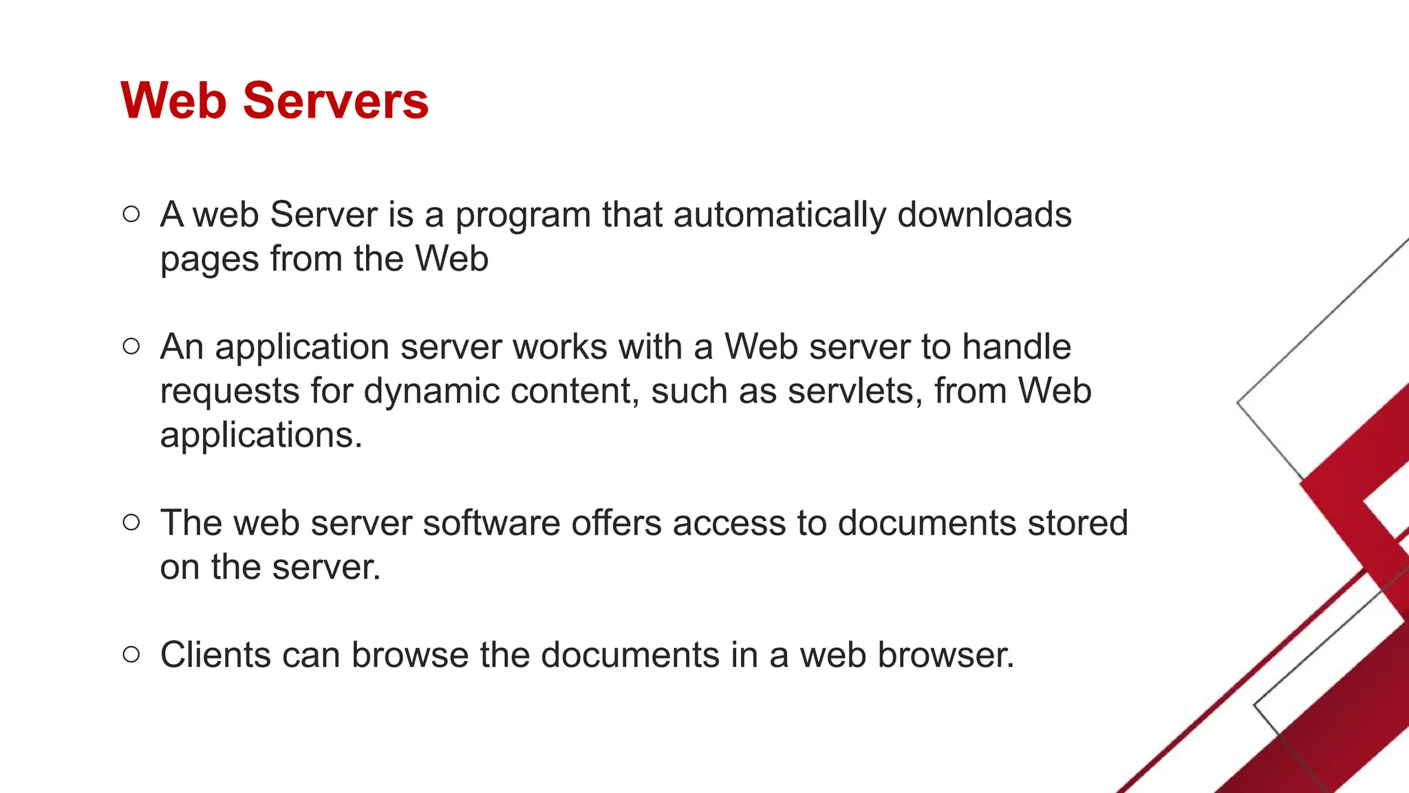 Web Servers
o A web Server is a program that automatically downloads
pages from the Web
o An application server works with a Web server to handle
requests for dynamic content, such as servlets, from Web
applications.
o The web server software offers access to documents stored
on the server.
o Clients can browse the documents in a web browser.
 