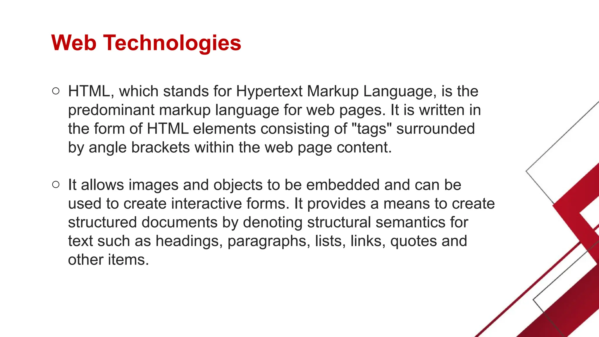 Web Technologies
o HTML, which stands for Hypertext Markup Language, is the
predominant markup language for web pages. It is written in
the form of HTML elements consisting of "tags" surrounded
by angle brackets within the web page content.
o It allows images and objects to be embedded and can be
used to create interactive forms. It provides a means to create
structured documents by denoting structural semantics for
text such as headings, paragraphs, lists, links, quotes and
other items.
 