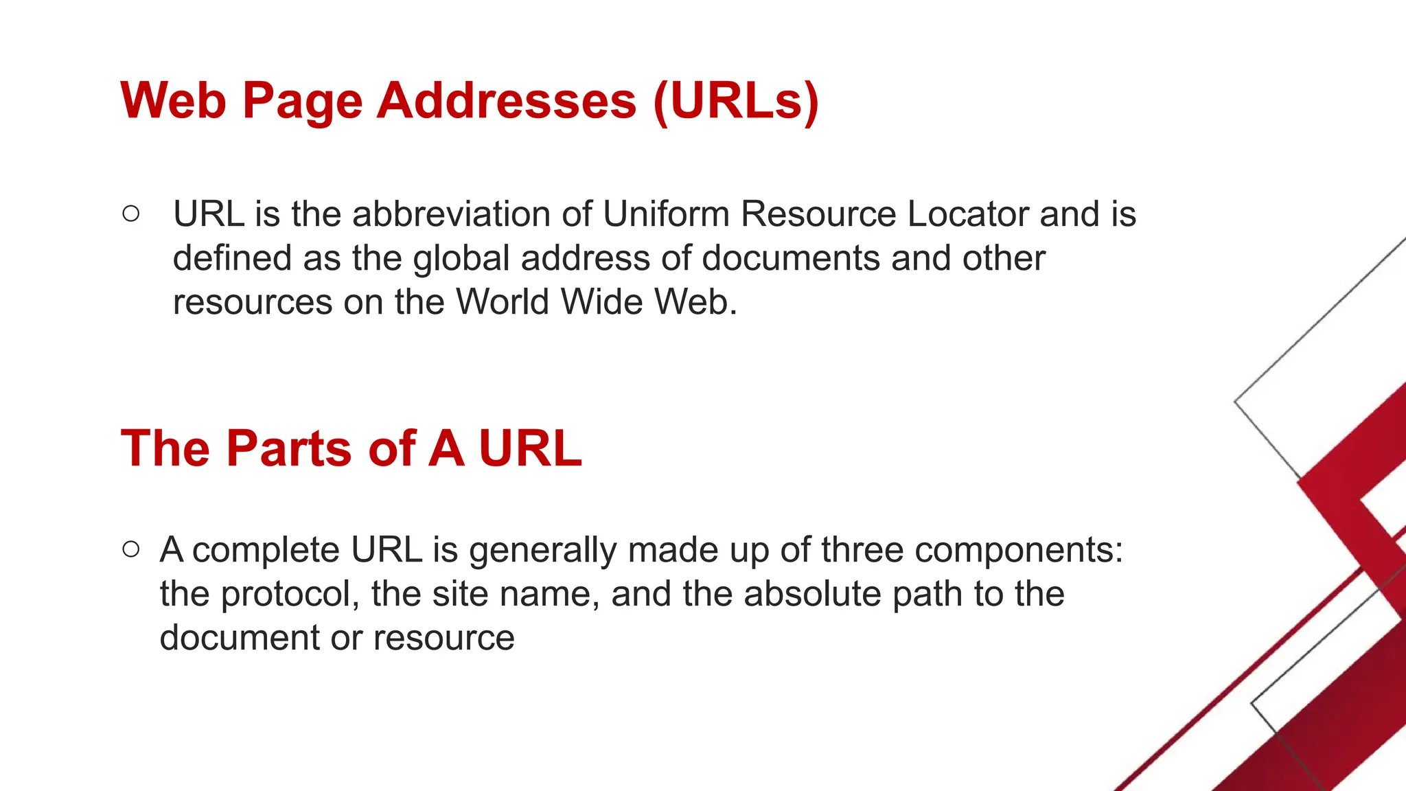 Web Page Addresses (URLs)
o URL is the abbreviation of Uniform Resource Locator and is
defined as the global address of documents and other
resources on the World Wide Web.
The Parts of A URL
o A complete URL is generally made up of three components:
the protocol, the site name, and the absolute path to the
document or resource
 