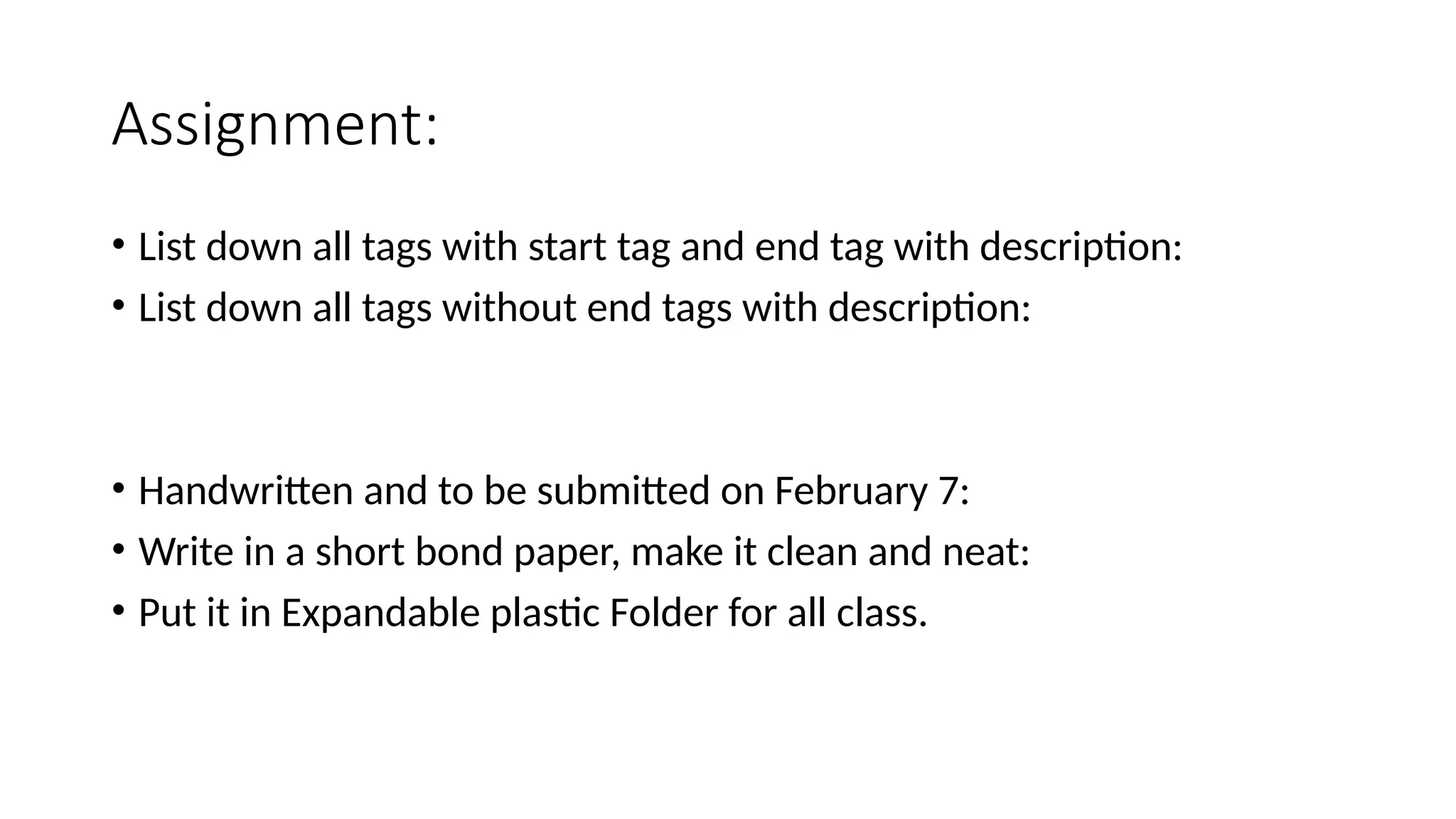 Assignment:
• List down all tags with start tag and end tag with description:
• List down all tags without end tags with description:
• Handwritten and to be submitted on February 7:
• Write in a short bond paper, make it clean and neat:
• Put it in Expandable plastic Folder for all class.
 
