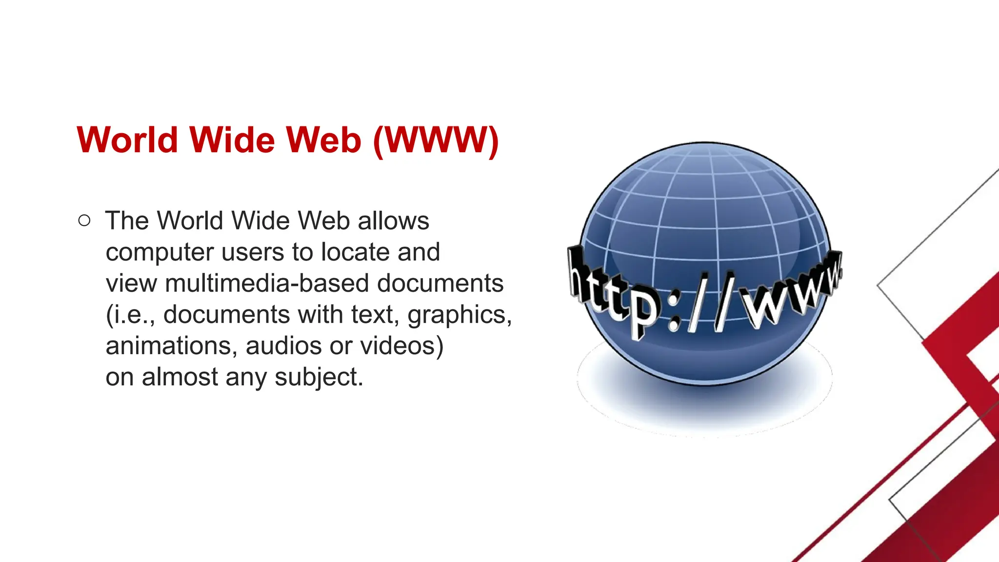 World Wide Web (WWW)
o The World Wide Web allows
computer users to locate and
view multimedia-based documents
(i.e., documents with text, graphics,
animations, audios or videos)
on almost any subject.
 