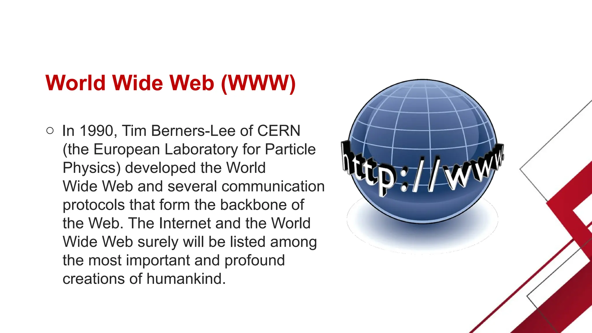 World Wide Web (WWW)
o In 1990, Tim Berners-Lee of CERN
(the European Laboratory for Particle
Physics) developed the World
Wide Web and several communication
protocols that form the backbone of
the Web. The Internet and the World
Wide Web surely will be listed among
the most important and profound
creations of humankind.
 