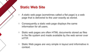 Static Web Site
o A static web page (sometimes called a flat page) is a web
page that is delivered to the user exactly as stored.
o Consequently a static web page displays the same
information for all users.
o Static web pages are often HTML documents stored as files
in the file system and made available by the web server over
HTTP.
o Static Web pages are very simple in layout and informative in
context.
 