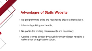 Advantages of Static Website
o No programming skills are required to create a static page.
o Inherently publicly cacheable.
o No particular hosting requirements are necessary.
o Can be viewed directly by a web browser without needing a
web server or application server.
 