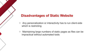 Disadvantages of Static Website
o Any personalization or interactivity has to run client-side
which is restricting
o Maintaining large numbers of static pages as files can be
impractical without automated tools
 