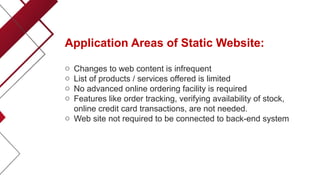 Application Areas of Static Website:
o Changes to web content is infrequent
o List of products / services offered is limited
o No advanced online ordering facility is required
o Features like order tracking, verifying availability of stock,
online credit card transactions, are not needed.
o Web site not required to be connected to back-end system
 