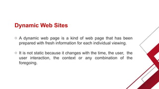 Dynamic Web Sites
o A dynamic web page is a kind of web page that has been
prepared with fresh information for each individual viewing.
o It is not static because it changes with the time, the user, the
user interaction, the context or any combination of the
foregoing.
 