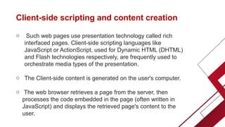 Client-side scripting and content creation
o Such web pages use presentation technology called rich
interfaced pages. Client-side scripting languages like
JavaScript or ActionScript, used for Dynamic HTML (DHTML)
and Flash technologies respectively, are frequently used to
orchestrate media types of the presentation.
o The Client-side content is generated on the user's computer.
o The web browser retrieves a page from the server, then
processes the code embedded in the page (often written in
JavaScript) and displays the retrieved page's content to the
user.
 