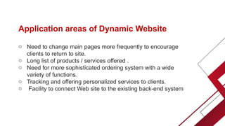Application areas of Dynamic Website
o Need to change main pages more frequently to encourage
clients to return to site.
o Long list of products / services offered .
o Need for more sophisticated ordering system with a wide
variety of functions.
o Tracking and offering personalized services to clients.
o Facility to connect Web site to the existing back-end system
 