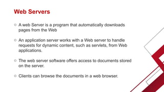 Web Servers
o A web Server is a program that automatically downloads
pages from the Web
o An application server works with a Web server to handle
requests for dynamic content, such as servlets, from Web
applications.
o The web server software offers access to documents stored
on the server.
o Clients can browse the documents in a web browser.
 