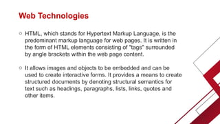 Web Technologies
o HTML, which stands for Hypertext Markup Language, is the
predominant markup language for web pages. It is written in
the form of HTML elements consisting of "tags" surrounded
by angle brackets within the web page content.
o It allows images and objects to be embedded and can be
used to create interactive forms. It provides a means to create
structured documents by denoting structural semantics for
text such as headings, paragraphs, lists, links, quotes and
other items.
 