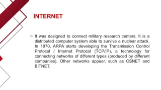 INTERNET
o It was designed to connect military research centers. It is a
distributed computer system able to survive a nuclear attack.
In 1970, ARPA starts developing the Transmission Control
Protocol / Internet Protocol (TCP/IP), a technology for
connecting networks of different types (produced by different
companies). Other networks appear, such as CSNET and
BITNET.
 