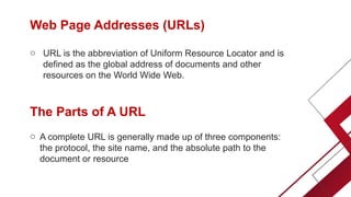 Web Page Addresses (URLs)
o URL is the abbreviation of Uniform Resource Locator and is
defined as the global address of documents and other
resources on the World Wide Web.
The Parts of A URL
o A complete URL is generally made up of three components:
the protocol, the site name, and the absolute path to the
document or resource
 