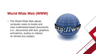 World Wide Web (WWW)
o The World Wide Web allows
computer users to locate and
view multimedia-based documents
(i.e., documents with text, graphics,
animations, audios or videos)
on almost any subject.
 