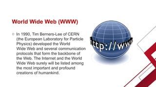 World Wide Web (WWW)
o In 1990, Tim Berners-Lee of CERN
(the European Laboratory for Particle
Physics) developed the World
Wide Web and several communication
protocols that form the backbone of
the Web. The Internet and the World
Wide Web surely will be listed among
the most important and profound
creations of humankind.
 