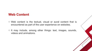 Web Content
o Web content is the textual, visual or aural content that is
encountered as part of the user experience on websites.
o It may include, among other things: text, images, sounds,
videos and animations.
 