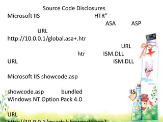 Source Code Disclosures
Microsoft IIS                    HTR”
                                      ASA    ASP
            URL
http://10.0.0.1/global.asa+.htr
                                          URL
                          htr       ISM.DLL
URL                                    ISM.DLL

Microsoft IIS showcode.asp

showcode.asp      bundled                   IIS
Windows NT Option Pack 4.0

URL
 