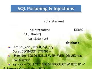 SQL Poisoning & Injections

                   sql statement

          sql statement                DBMS
       SQL Query)
         sql statement
                                   database
Dim sql_con , result, sql_qry
Const CONNECT_STRING =
“Provider=SQLOLEDB;SERVER=WEB_DB;UID=sa;
PWD=xyzzy”
sql_qry = “SELECT * FROM PRODUCT WHERE ID =”
 