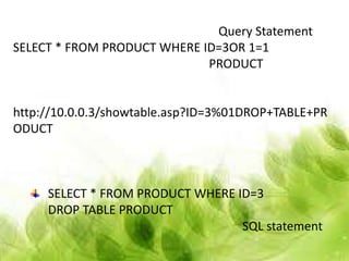 Query Statement
SELECT * FROM PRODUCT WHERE ID=3OR 1=1
                             PRODUCT


http://10.0.0.3/showtable.asp?ID=3%01DROP+TABLE+PR
ODUCT



     SELECT * FROM PRODUCT WHERE ID=3
     DROP TABLE PRODUCT
                                  SQL statement
 