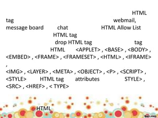 HTML
tag                                    webmail,
message board       chat            HTML Allow List
                   HTML tag
                   drop HTML tag                 tag
                 HTML      <APPLET> , <BASE> , <BODY> ,
<EMBED> , <FRAME> , <FRAMESET> , <HTML> , <IFRAME>
,
<IMG> , <LAYER> , <META> , <OBJECT> , <P> , <SCRIPT> ,
<STYLE>     HTML tag      attributes          STYLE> ,
<SRC> , <HREF> , < TYPE>


           HTML
 