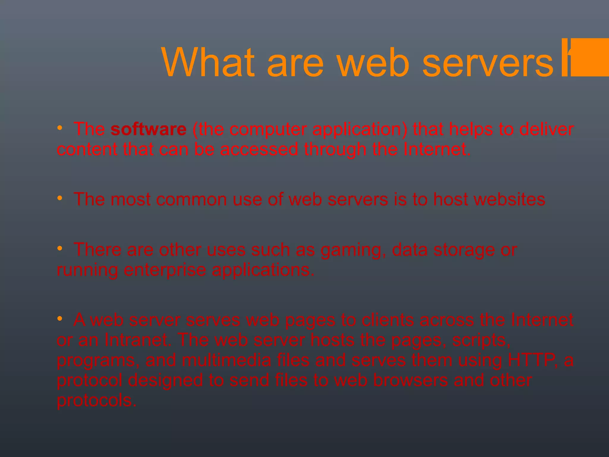 What are web servers ?
• The software (the computer application) that helps to deliver
content that can be accessed through the Internet.
• The most common use of web servers is to host websites
• There are other uses such as gaming, data storage or
running enterprise applications.
• A web server serves web pages to clients across the Internet
or an Intranet. The web server hosts the pages, scripts,
programs, and multimedia files and serves them using HTTP, a
protocol designed to send files to web browsers and other
protocols.
 