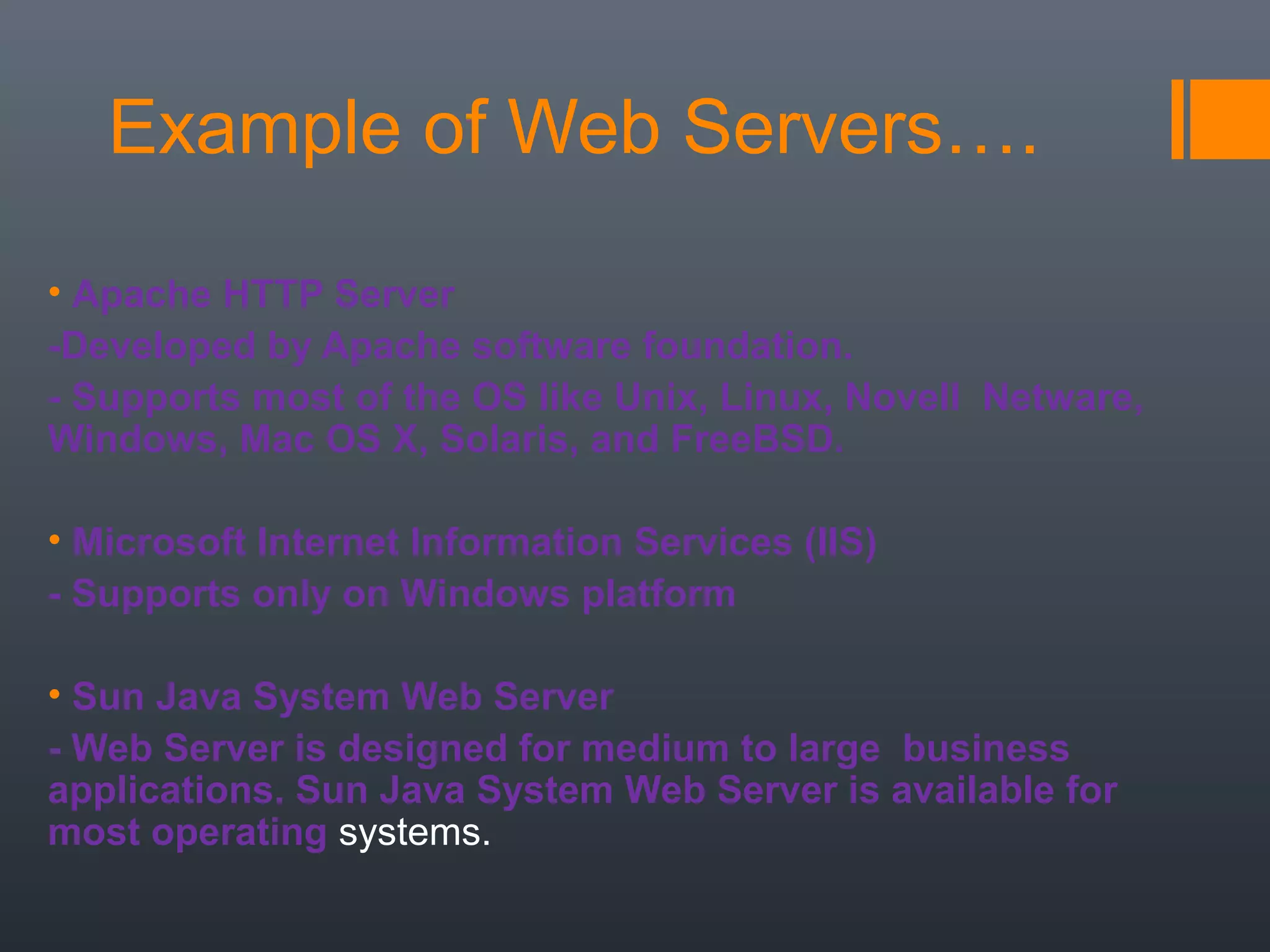 Example of Web Servers….
• Apache HTTP Server
-Developed by Apache software foundation.
- Supports most of the OS like Unix, Linux, Novell Netware,
Windows, Mac OS X, Solaris, and FreeBSD.
• Microsoft Internet Information Services (IIS)
- Supports only on Windows platform
• Sun Java System Web Server
- Web Server is designed for medium to large business
applications. Sun Java System Web Server is available for
most operating systems.
 