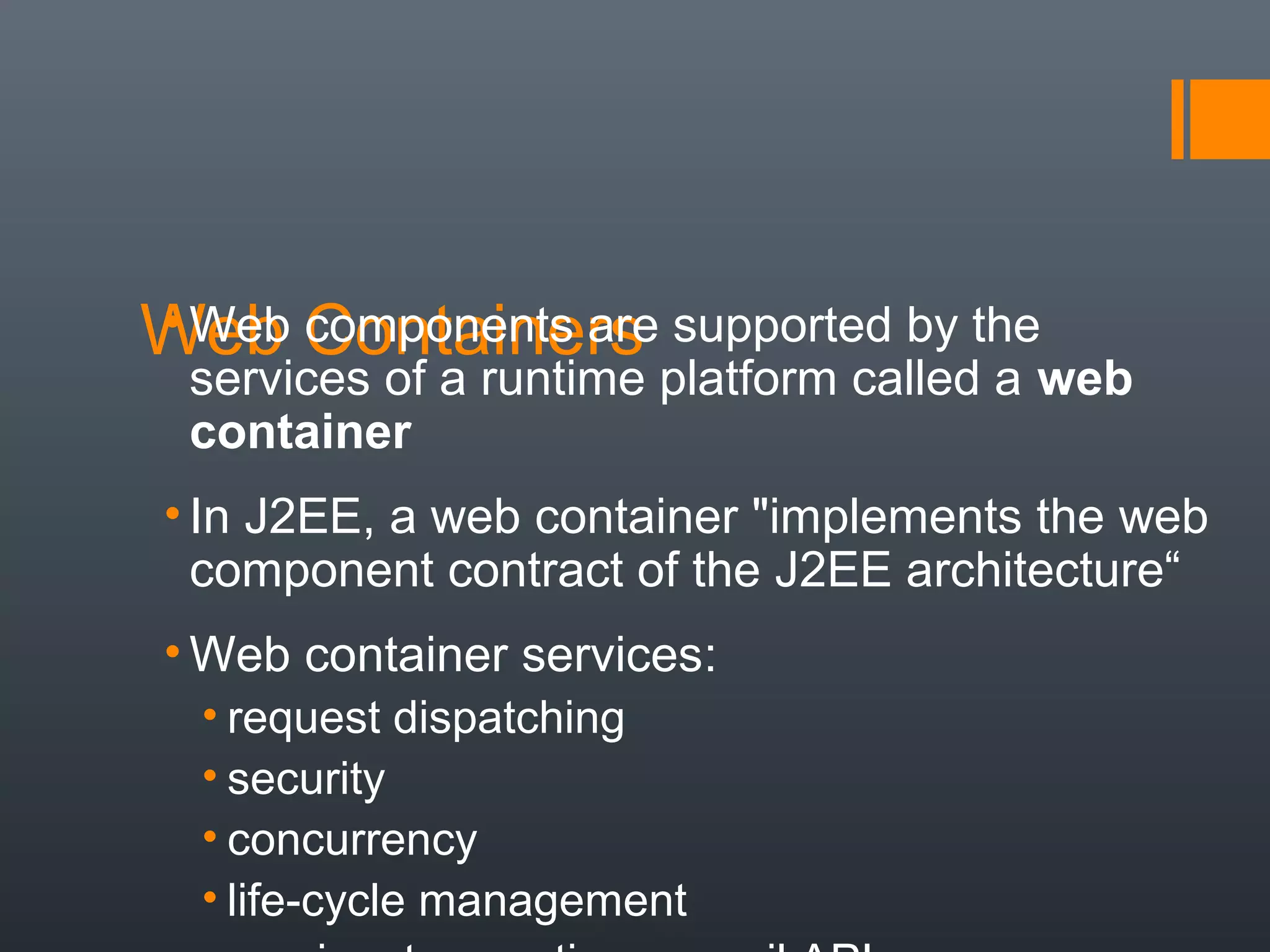 Web Containers• Web components are supported by the
services of a runtime platform called a web
container
• In J2EE, a web container "implements the web
component contract of the J2EE architecture“
• Web container services:
• request dispatching
• security
• concurrency
• life-cycle management
 