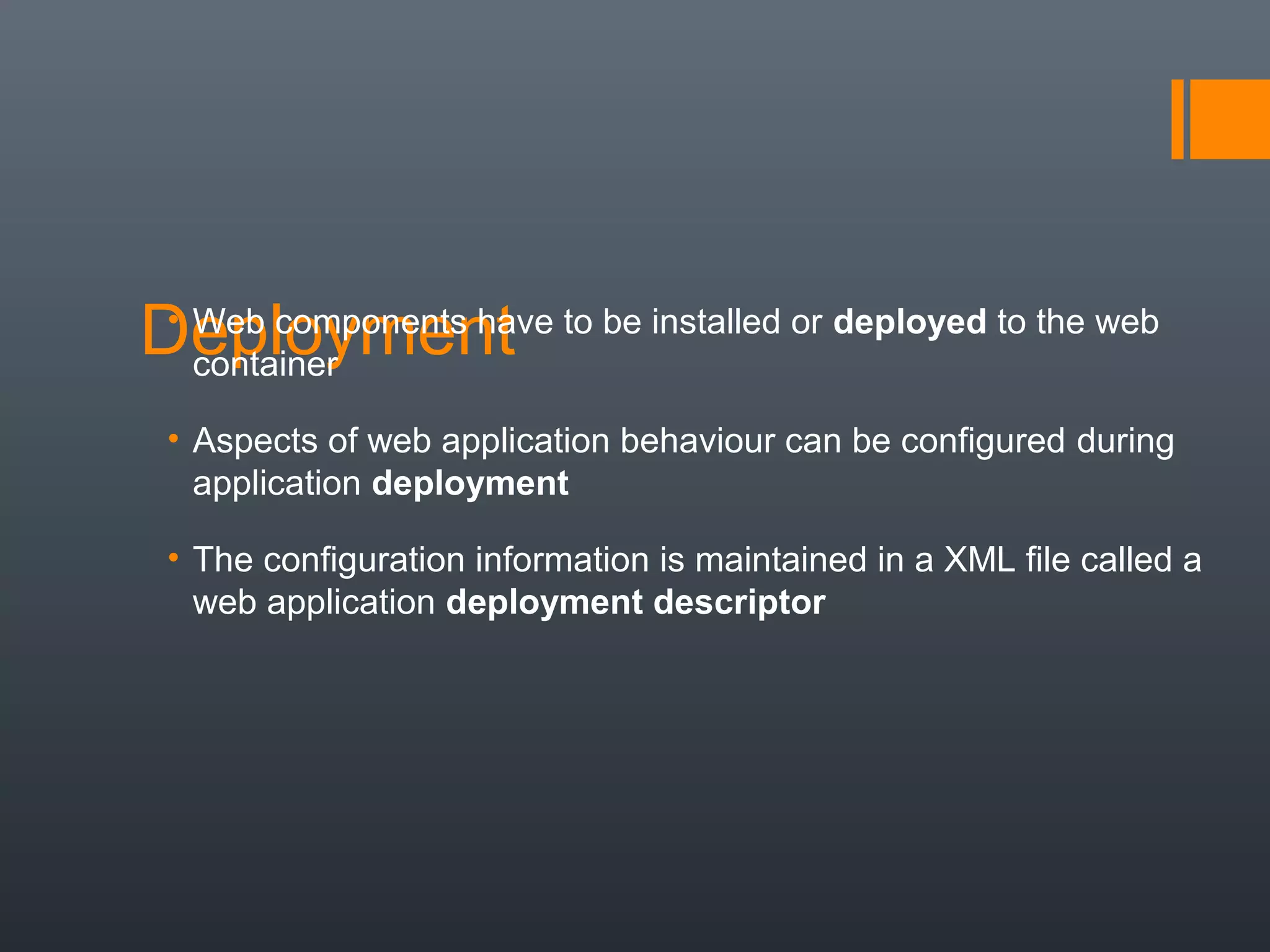 Deployment• Web components have to be installed or deployed to the web
container
• Aspects of web application behaviour can be configured during
application deployment
• The configuration information is maintained in a XML file called a
web application deployment descriptor
 