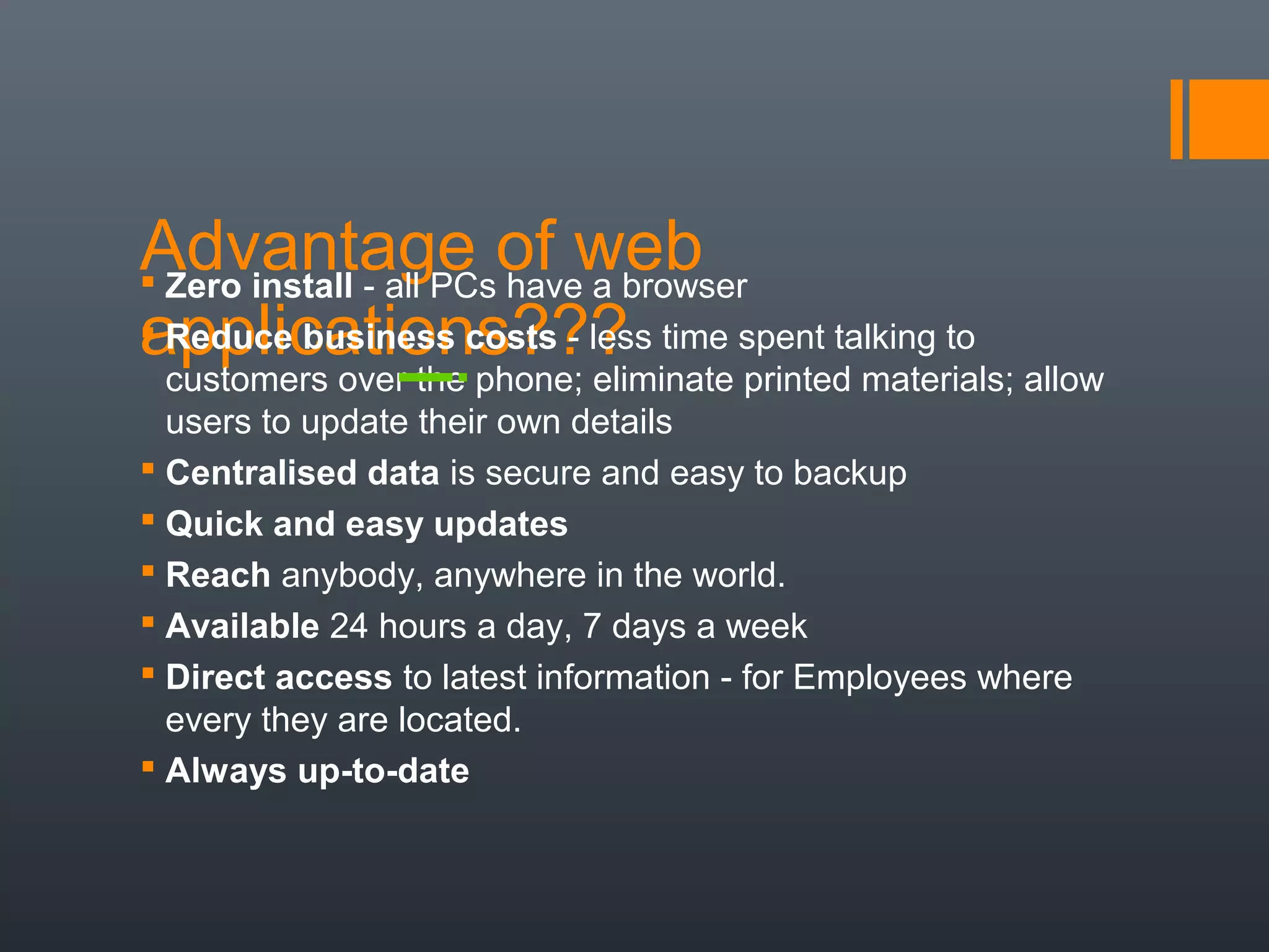Advantage of web
applications???
 Zero install - all PCs have a browser
 Reduce business costs - less time spent talking to
customers over the phone; eliminate printed materials; allow
users to update their own details
 Centralised data is secure and easy to backup
 Quick and easy updates
 Reach anybody, anywhere in the world.
 Available 24 hours a day, 7 days a week
 Direct access to latest information - for Employees where
every they are located.
 Always up-to-date
 