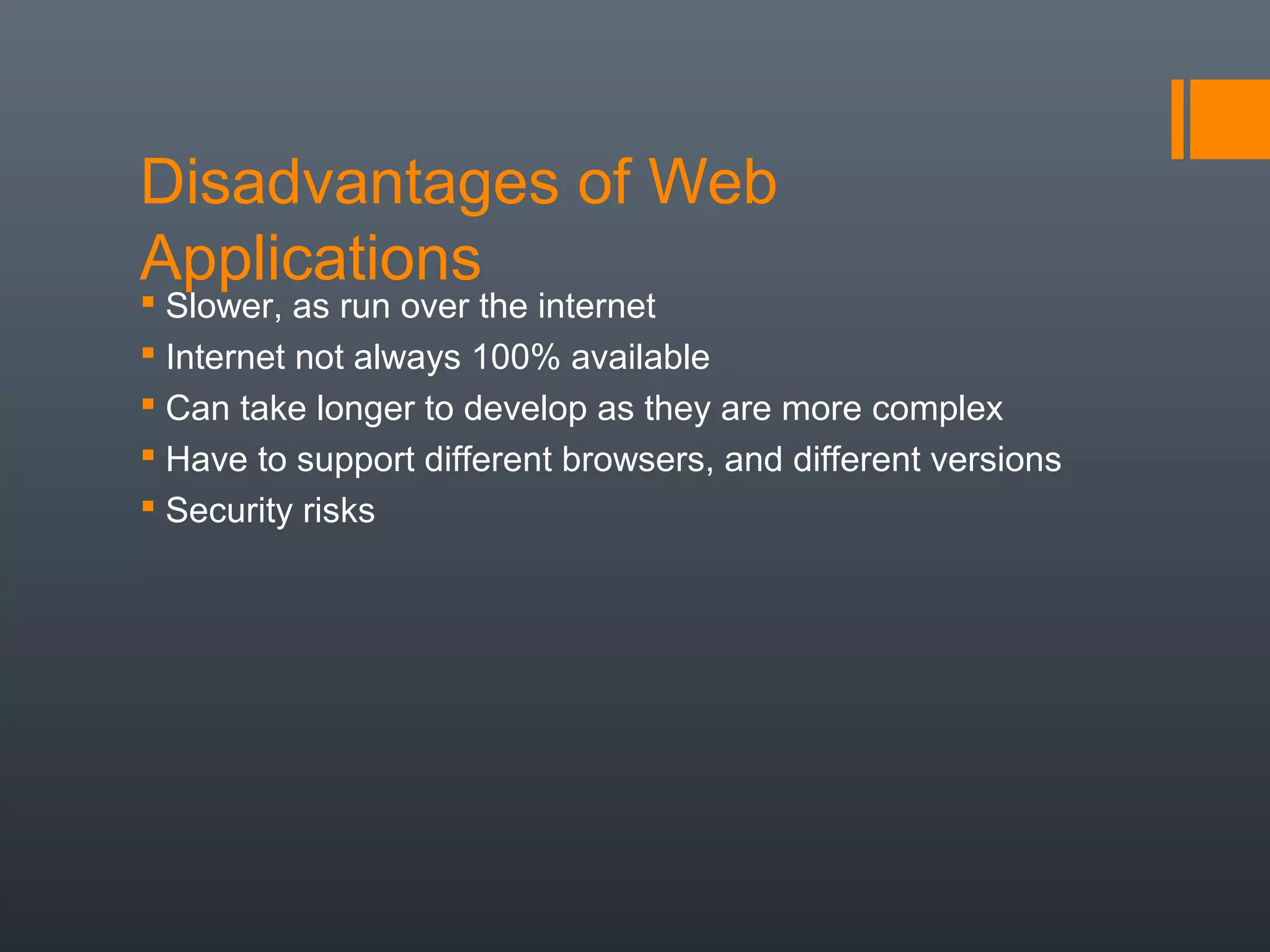 Disadvantages of Web
Applications
 Slower, as run over the internet
 Internet not always 100% available
 Can take longer to develop as they are more complex
 Have to support different browsers, and different versions
 Security risks
 
