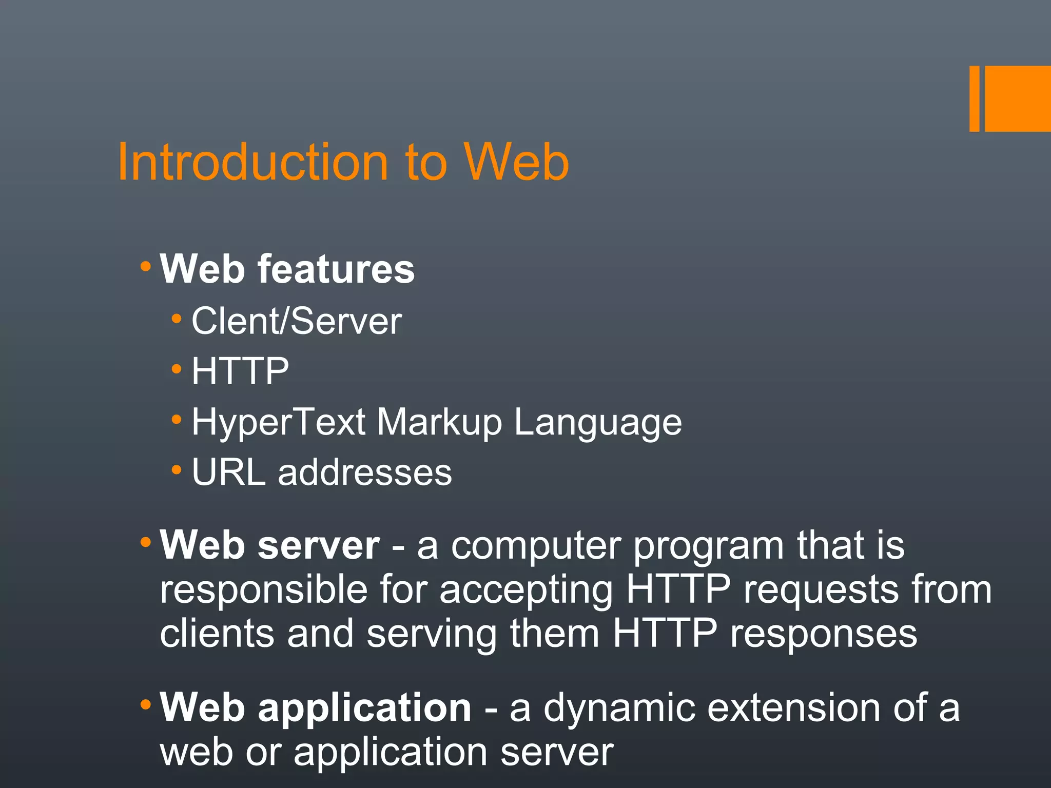 Introduction to Web
• Web features
• Clent/Server
• HTTP
• HyperText Markup Language
• URL addresses
• Web server - a computer program that is
responsible for accepting HTTP requests from
clients and serving them HTTP responses
• Web application - a dynamic extension of a
web or application server
 