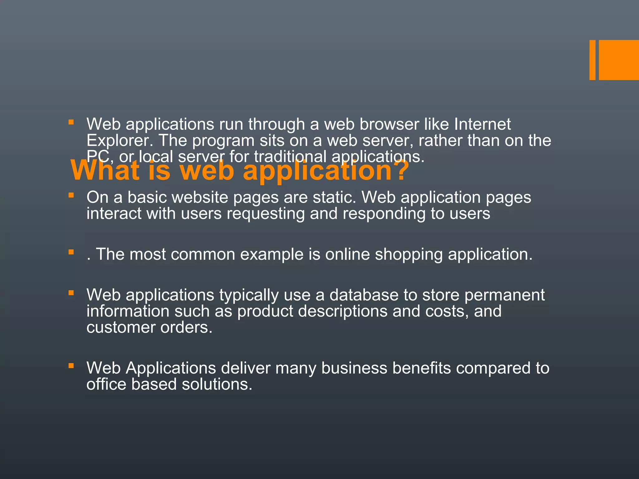What is web application?
 Web applications run through a web browser like Internet
Explorer. The program sits on a web server, rather than on the
PC, or local server for traditional applications.
 On a basic website pages are static. Web application pages
interact with users requesting and responding to users
 . The most common example is online shopping application.
 Web applications typically use a database to store permanent
information such as product descriptions and costs, and
customer orders.
 Web Applications deliver many business benefits compared to
office based solutions.
 