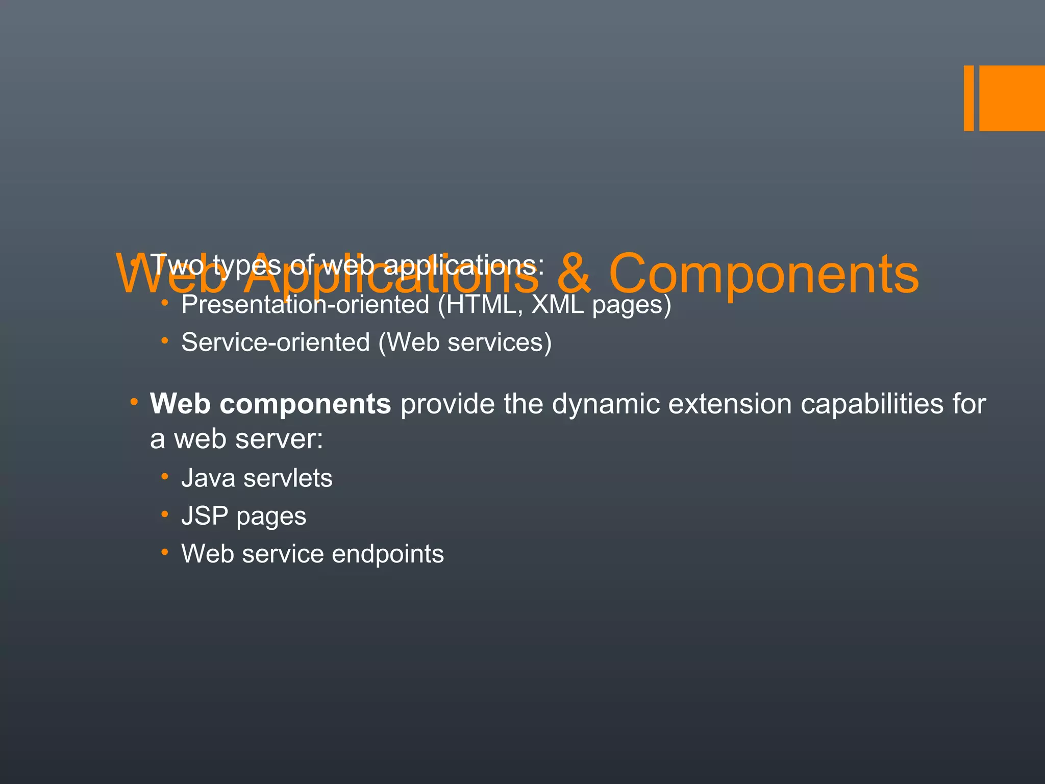 Web Applications & Components• Two types of web applications:
• Presentation-oriented (HTML, XML pages)
• Service-oriented (Web services)
• Web components provide the dynamic extension capabilities for
a web server:
• Java servlets
• JSP pages
• Web service endpoints
 