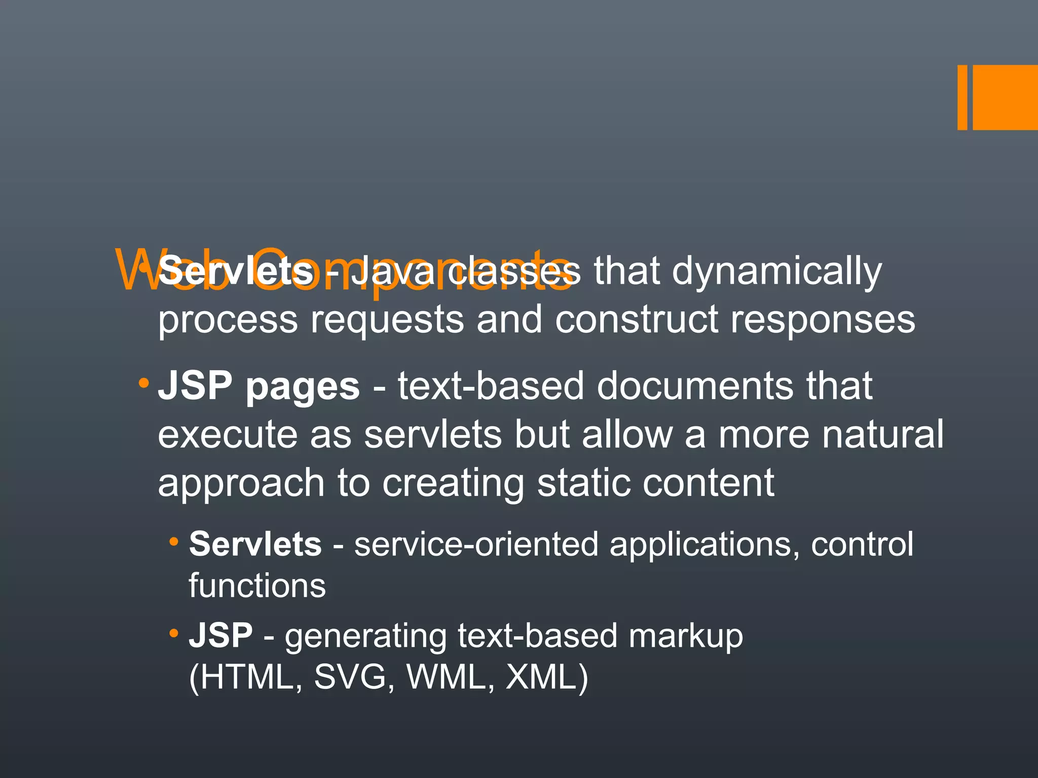 Web Components• Servlets - Java classes that dynamically
process requests and construct responses
• JSP pages - text-based documents that
execute as servlets but allow a more natural
approach to creating static content
• Servlets - service-oriented applications, control
functions
• JSP - generating text-based markup
(HTML, SVG, WML, XML)
 