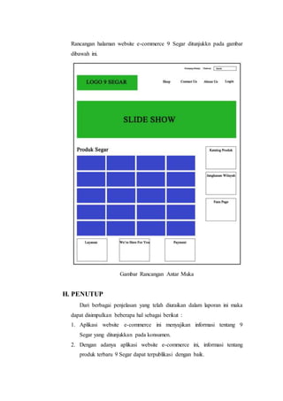 Rancangan halaman website e-commerce 9 Segar ditunjukkn pada gambar 
dibawah ini. 
Gambar Rancangan Antar Muka 
H. PENUTUP 
Dari berbagai penjelasan yang telah diuraikan dalam laporan ini maka 
dapat disimpulkan beberapa hal sebagai berikut : 
1. Aplikasi website e-commerce ini menyajikan informasi tentang 9 
Segar yang ditunjukkan pada konsumen. 
2. Dengan adanya aplikasi website e-commerce ini, informasi tentang 
produk terbaru 9 Segar dapat terpublikasi dengan baik. 
 