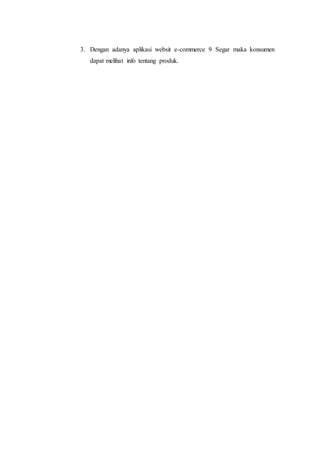 3. Dengan adanya aplikasi websit e-commerce 9 Segar maka konsumen 
dapat melihat info tentang produk. 
