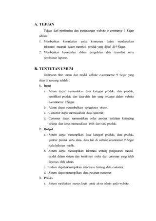 A. TUJUAN 
Tujuan dari pembuatan dan perancangan website e-commerce 9 Segar 
adalah: 
1. Memberikan kemudahan pada konsumen dalam mendapatkan 
informasi maupun dalam membeli produk yang dijual di 9 Segar. 
2. Memberikan kemudahan dalam pengolahan data transaksi serta 
pembuatan laporan. 
B. TUNTUTAN UMUM 
Gambaran fitur, menu dan modul website e-commerce 9 Segar yang 
akan di rancang adalah : 
1. Input 
a. Admin dapat memasukkan data kategori produk, data produk, 
spesifikasi produk dan data-data lain yang terdapat dalam website 
e-commerce 9 Segar. 
b. Admin dapat menambahkan pengaturan sistem. 
c. Customer dapat memasukkan data customer. 
d. Customer dapat memasukkan order produk kedalam keranjang 
belanja dan dapat memasukkan lebih dari satu produk. 
2. Output 
a. Sistem dapat menampilkan data kategori produk, data produk, 
gambar produk serta data- data lain di website ecommerce 9 Segar 
pada halaman publik. 
b. Sistem dapat menampilkan informasi tentang pengaturan/ modul-modul 
dalam sistem dan konfirmasi order dari customer yang telah 
diproses oleh admin. 
c. Sistem dapat menampilkan informasi tentang data customer. 
d. Sistem dapat menampilkan data pesanan customer. 
3. Proses 
a. Sistem melakukan proses login untuk akses admin pada website. 
 