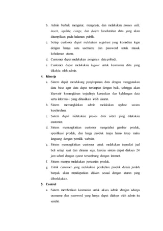 b. Admin berhak mengatur, mengelola, dan melakukan proses add, 
insert, update, cange, dan delete keseluruhan data yang akan 
ditampilkan pada halaman publik. 
c. Setiap customer dapat melakukan registrasi yang kemudian login 
dengan hanya satu username dan password untuk masuk 
kehalaman utama. 
d. Customer dapat melakukan pengisian data pribadi. 
e. Customer dapat melakukan logout untuk keamanan data yang 
dikelola oleh admin. 
4. Kinerja 
a. Sistem dapat mendukung penyimpanan data dengan menggunakan 
data base agar data dapat tersimpan dengan baik, sehingga akan 
khawatir kemungkinan terjadinya kerusakan dan kehilangan data 
serta informasi yang dihasilkan lebih akurat. 
b. Sistem memungkinkan admin melakukan update secara 
keseluruhan. 
c. Sistem dapat melakukan proses data order yang dilakukan 
customer. 
d. Sistem memungkinkan customer mengetahui gambar produk, 
spesifikasi produk, dan harga produk tanpa harus tatap muka 
langsung dengan pemilik website. 
e. Sistem memungkinkan customer untuk melakukan transaksi jual 
beli setiap saat dan dimana saja, karena sistem dapat diakses 24 
jam sehari dengan syarat tersambung dengan internet. 
f. Sistem mampu melakukan pencarian produk. 
g. Untuk customer yang melakukan pembelian produk dalam jumlah 
banyak akan mendapatkan diskon sesuai dengan aturan yang 
diberlakukan. 
5. Control 
a. Sistem memberikan keamanan untuk akses admin dengan adanya 
username dan password yang hanya dapat diakses oleh admin itu 
sendiri. 
 