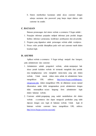 b. Sistem memberikan keamanan untuk akses customer dengan 
adanya username dan password yang hanya dapat diakses oleh 
customer itu sendiri. 
C. BATASAN 
Batasan perancangan dari sistem website e-commerce 9 Segar adalah : 
1. Penyajian informasi penjualan meliputi informasi jenis produk dengan 
fasilitas informasi pemesanan, konfirmasi pembayaran dan cek produk. 
2. Program yang digunakan untuk perncangan website adlah wordpress. 
3. Proses order produk ditampilkan pada web saat customer masih dalam 
keadaan login. 
D. ASUMSI 
Aplikasi website e-commerce 9 Segar terbagi menjadi dua kategori, 
yaitu administrator dan customer. 
1. Administrator adalah pengontrol website, admin mempunyai hak 
akses penuh kedalam website ini termasuk mengubah data produk 
atau menghapusnya serta mengubah menu-menu yang ada dalam 
website. Untuk masuk dalam menu admin ini administrator harus 
mengetikkan URL address http://www.9segar.com/lalirupane-elengrasane. 
php. dalam mengetikkan URL ini dilakukan secara manual 
dikarenakan untuk lebih mengamankan posisi administrator dengan 
tidak menampilkan secara langsung form administrator login 
dalam halaman website. 
2. Customer adalah pengunjung yang sudah mendaftarkan diri dalam 
website e-commerce dan dapat mengecek pembelian yang telah 
dipesan dengan cara login di halaman website. Untuk login di 
halaman website customer harus mengetikkan URL address 
http://www.9segar.com/my-account/. 
 